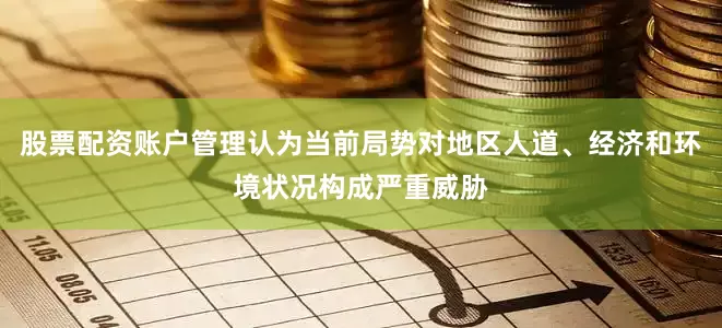 股票配资账户管理认为当前局势对地区人道、经济和环境状况构成严重威胁