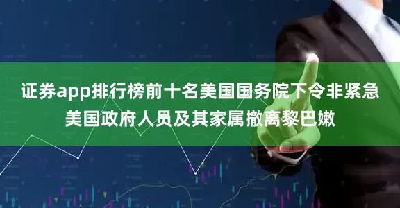 证券app排行榜前十名美国国务院下令非紧急美国政府人员及其家属撤离黎巴嫩