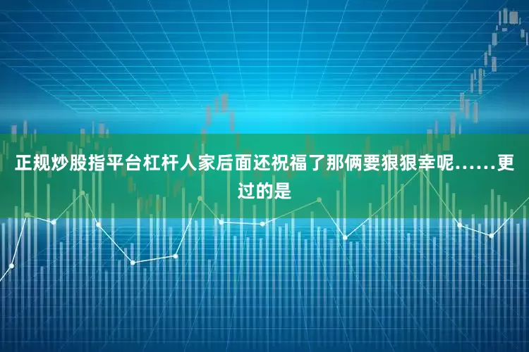 正规炒股指平台杠杆人家后面还祝福了那俩要狠狠幸呢……更过的是