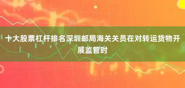 十大股票杠杆排名深圳邮局海关关员在对转运货物开展监管时