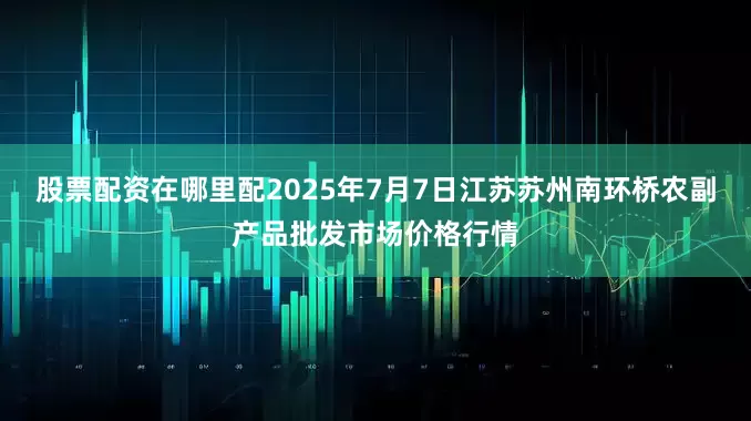 股票配资在哪里配2025年7月7日江苏苏州南环桥农副产品批发市场价格行情