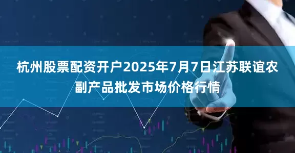 杭州股票配资开户2025年7月7日江苏联谊农副产品批发市场价格行情
