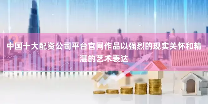 中国十大配资公司平台官网作品以强烈的现实关怀和精湛的艺术表达