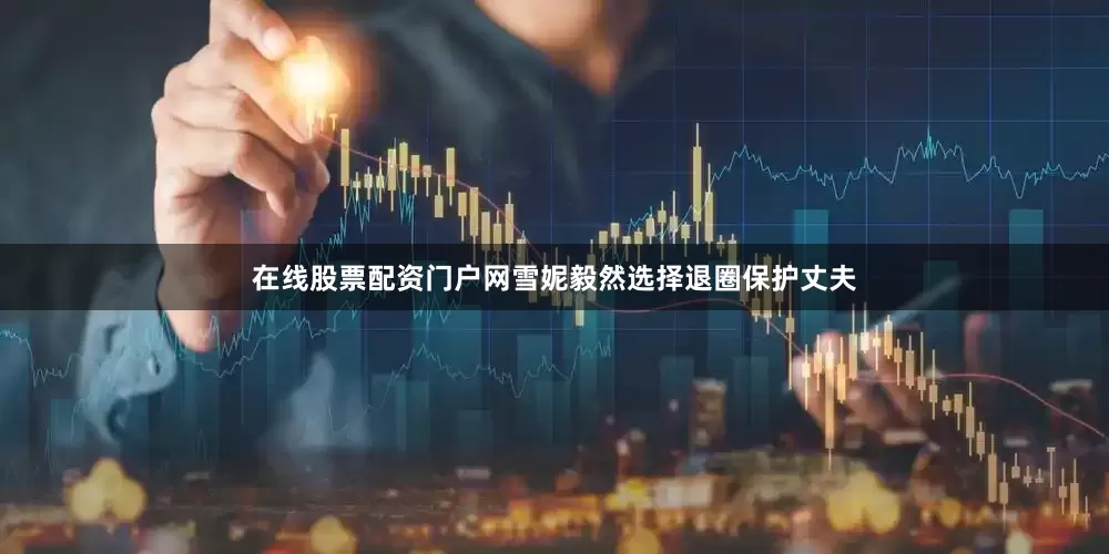 在线股票配资门户网雪妮毅然选择退圈保护丈夫