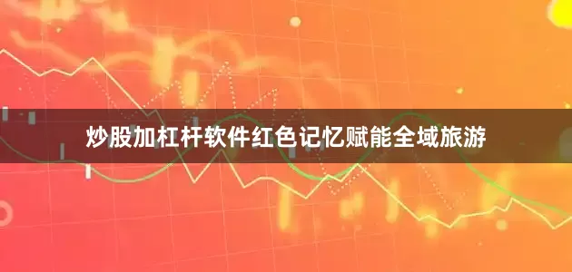 炒股加杠杆软件红色记忆赋能全域旅游