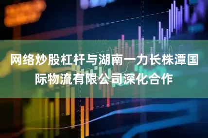 网络炒股杠杆与湖南一力长株潭国际物流有限公司深化合作