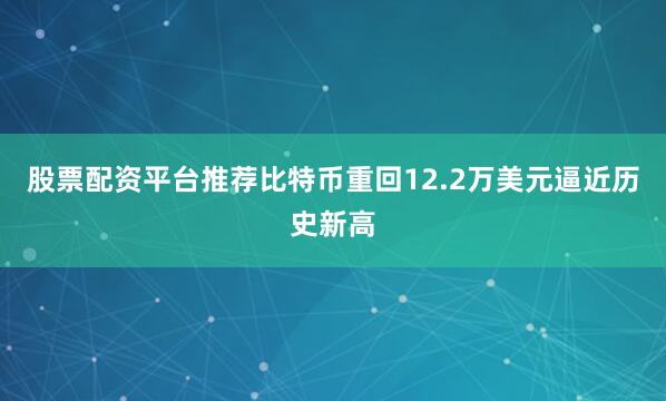 股票配资平台推荐比特币重回12.2万美元逼近历史新高