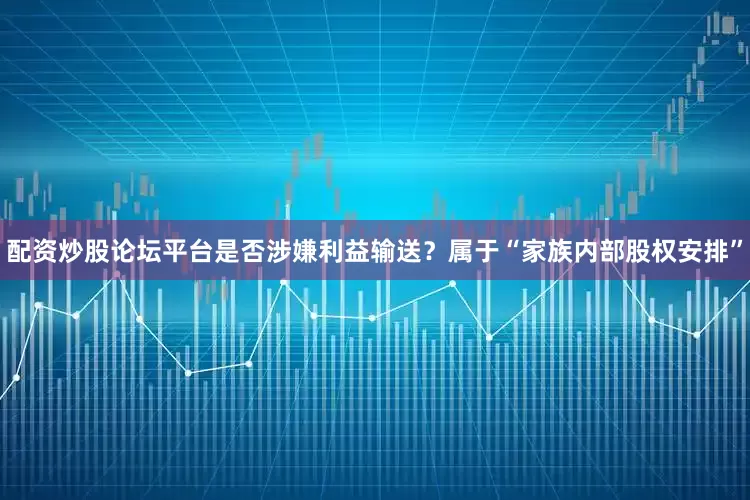 配资炒股论坛平台是否涉嫌利益输送？属于“家族内部股权安排”