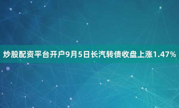 炒股配资平台开户9月5日长汽转债收盘上涨1.47%