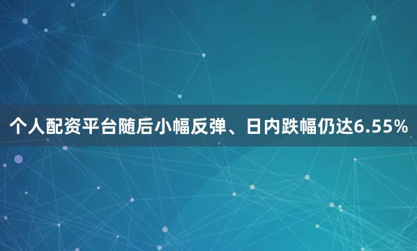 个人配资平台随后小幅反弹、日内跌幅仍达6.55%
